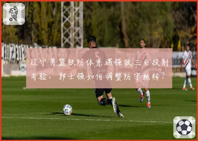 辽宁男篮联防体系遇强敌三分投射考验，郭士强如何调整防守轮转？