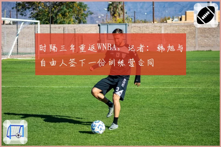 时隔三年重返WNBA，记者：韩旭与自由人签下一份训练营合同