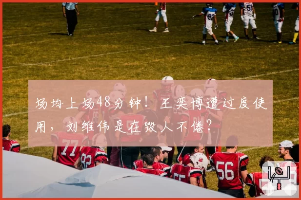 场均上场48分钟!王奕博遭过度使用,刘维伟是在毁人不倦?