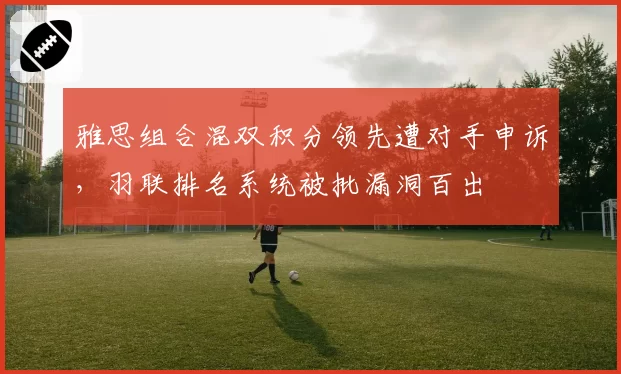 雅思组合混双积分领先遭对手申诉，羽联排名系统被批漏洞百出