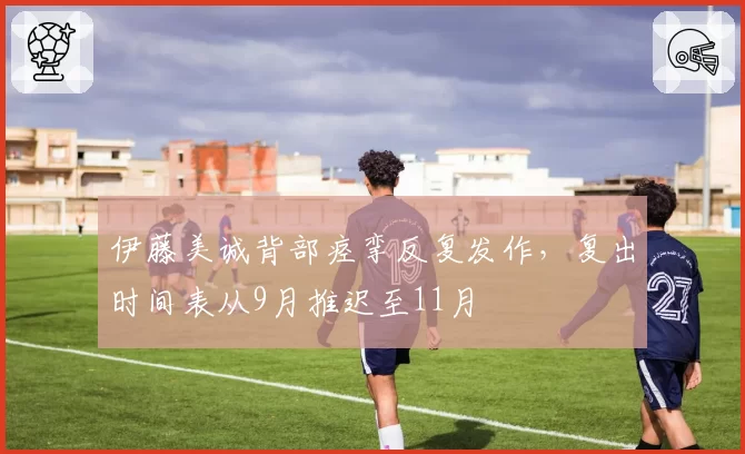 伊藤美诚背部痉挛反复发作,复出时间表从9月推迟至11月