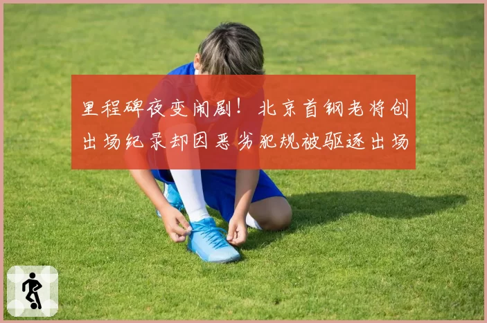 里程碑夜变闹剧!北京首钢老将创出场纪录却因恶劣犯规被驱逐出场