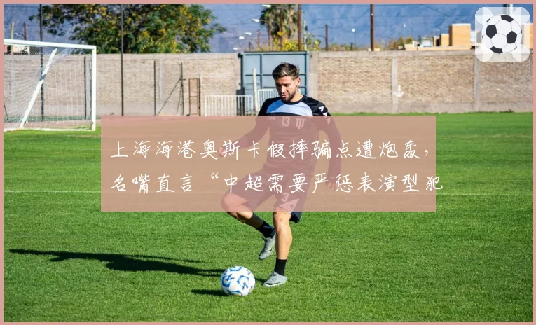上海海港奥斯卡假摔骗点遭炮轰，名嘴直言“中超需要严惩表演型犯规”