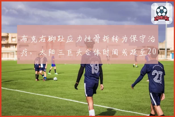 布克右脚趾应力性骨折转为保守治疗，太阳三巨头合体时间或延至2027年