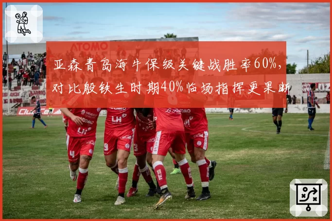 亚森青岛海牛保级关键战胜率60%,对比殷铁生时期40%临场指挥更果断