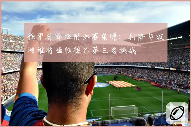 德甲升降级附加赛前瞻:科隆与波鸿谁将面临德乙第三名挑战