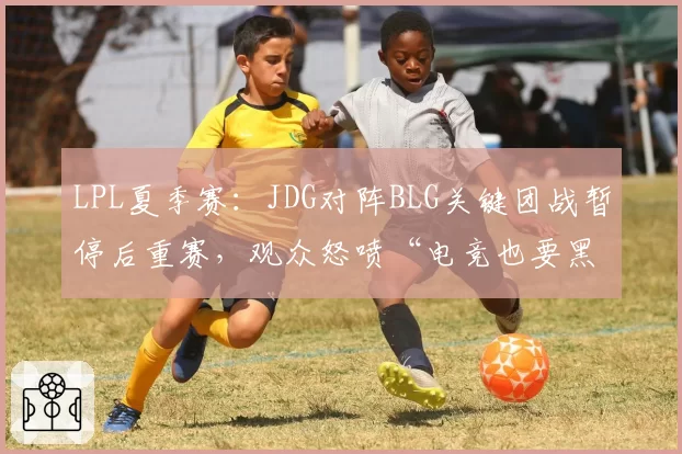 LPL夏季赛:JDG对阵BLG关键团战暂停后重赛,观众怒喷“电竞也要黑哨”