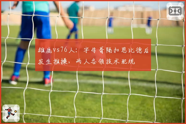 雄鹿vs76人：字母哥隔扣恩比德后发生推搡，两人各领技术犯规
