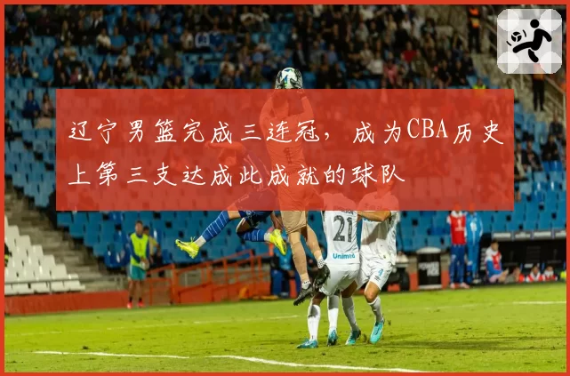 辽宁男篮完成三连冠,成为CBA历史上第三支达成此成就的球队