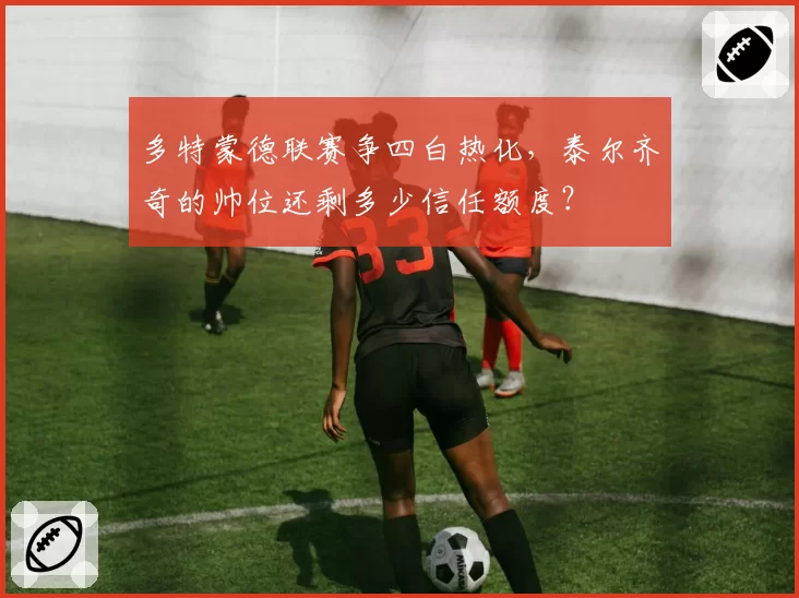 多特蒙德联赛争四白热化，泰尔齐奇的帅位还剩多少信任额度？