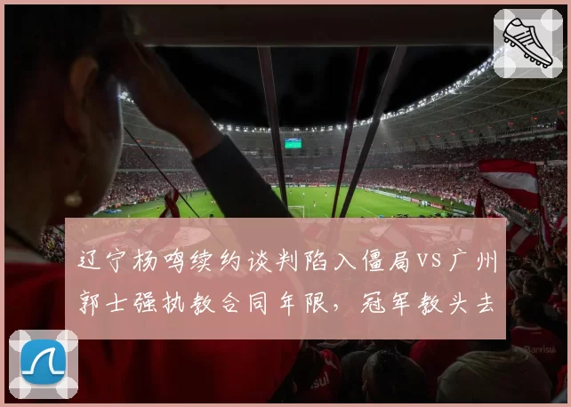 辽宁杨鸣续约谈判陷入僵局vs广州郭士强执教合同年限，冠军教头去向对比