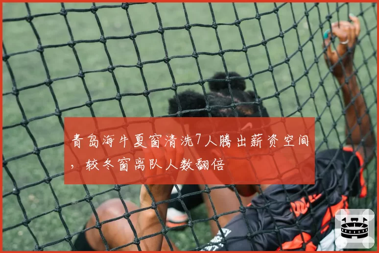 青岛海牛夏窗清洗7人腾出薪资空间,较冬窗离队人数翻倍