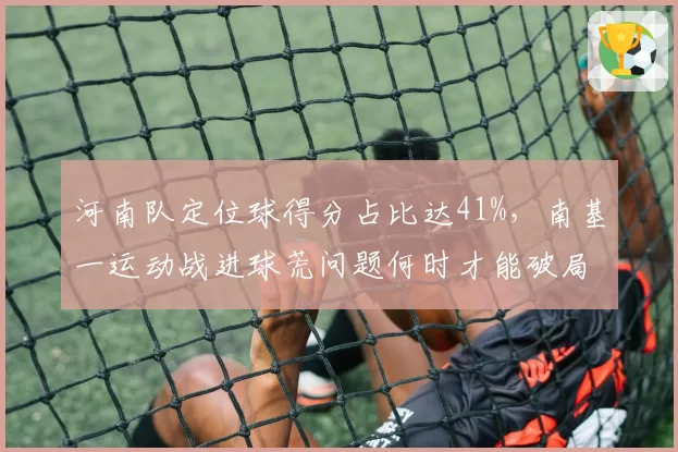 河南队定位球得分占比达41%,南基一运动战进球荒问题何时才能破局?