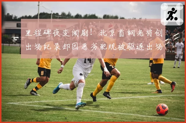 里程碑夜变闹剧!北京首钢老将创出场纪录却因恶劣犯规被驱逐出场