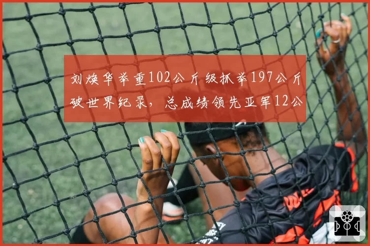 刘焕华举重102公斤级抓举197公斤破世界纪录，总成绩领先亚军12公斤