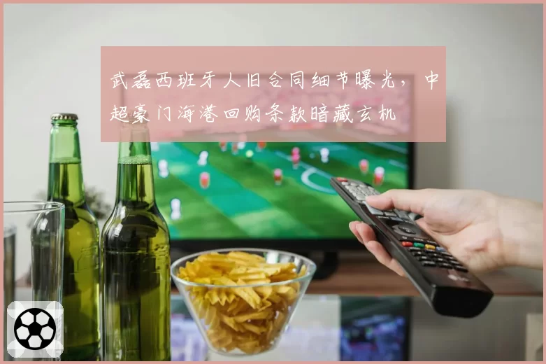 武磊西班牙人旧合同细节曝光，中超豪门海港回购条款暗藏玄机