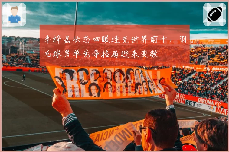 李梓嘉状态回暖连克世界前十，羽毛球男单竞争格局迎来变数