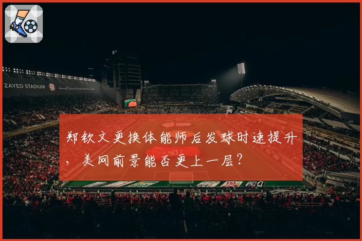 郑钦文更换体能师后发球时速提升,美网前景能否更上一层?