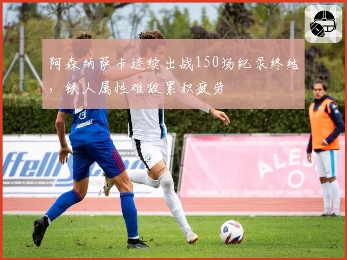 阿森纳萨卡连续出战150场纪录终结，铁人属性难敌累积疲劳