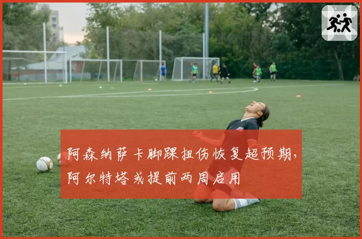 阿森纳萨卡脚踝扭伤恢复超预期,阿尔特塔或提前两周启用