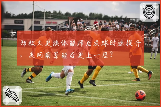 郑钦文更换体能师后发球时速提升,美网前景能否更上一层?