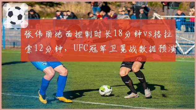 张伟丽地面控制时长18分钟vs格拉索12分钟，UFC冠军卫冕战数据预演