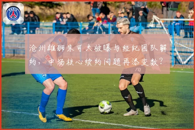 沧州雄狮朱可夫被曝与经纪团队解约，中场核心续约问题再添变数？