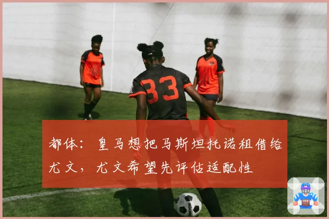 都体：皇马想把马斯坦托诺租借给尤文，尤文希望先评估适配性