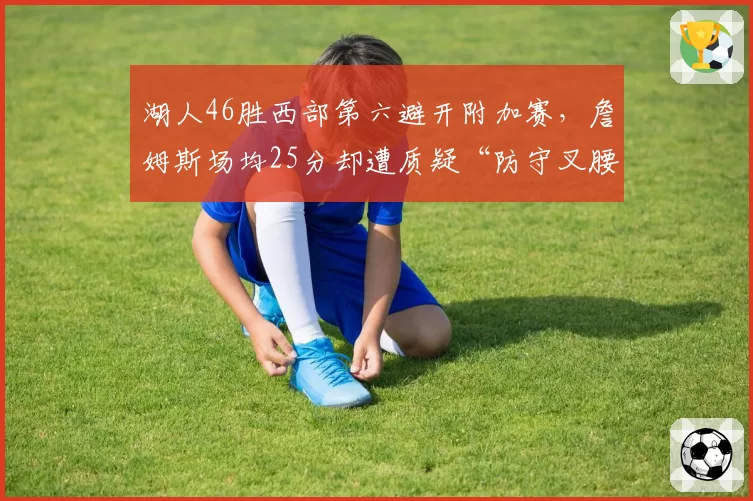 湖人46胜西部第六避开附加赛，詹姆斯场均25分却遭质疑“防守叉腰”拖累浓眉