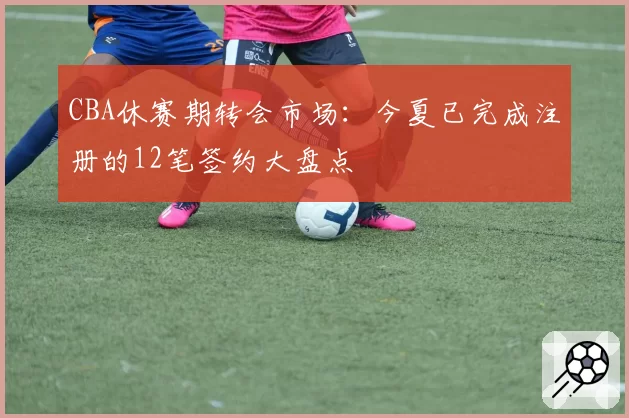 CBA休赛期转会市场：今夏已完成注册的12笔签约大盘点