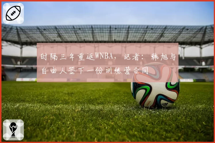时隔三年重返WNBA，记者：韩旭与自由人签下一份训练营合同