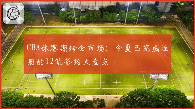 CBA休赛期转会市场：今夏已完成注册的12笔签约大盘点