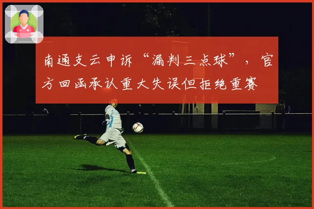 南通支云申诉“漏判三点球”,官方回函承认重大失误但拒绝重赛