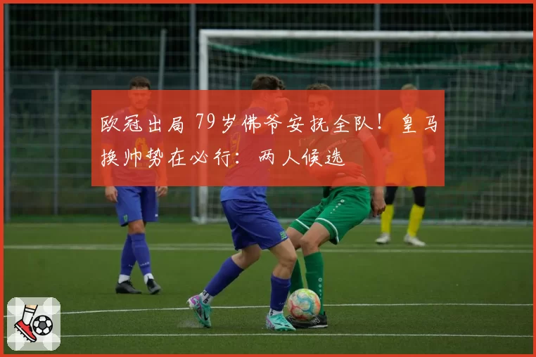 欧冠出局 79岁佛爷安抚全队!皇马换帅势在必行:两人候选