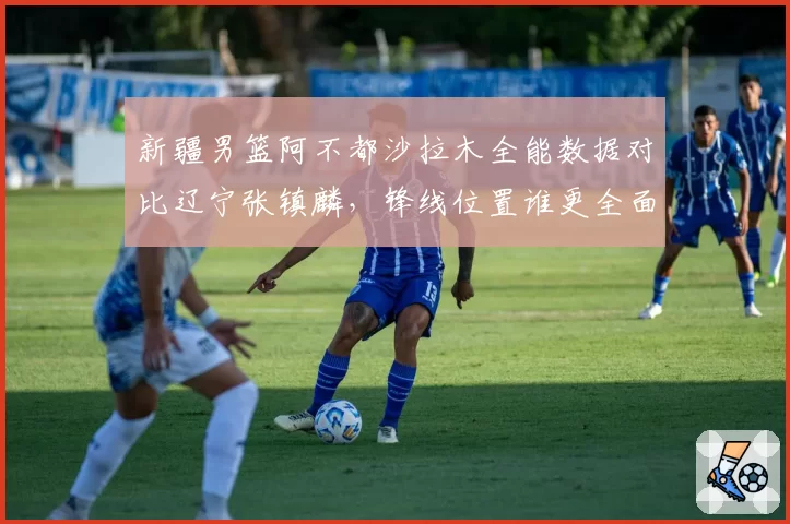新疆男篮阿不都沙拉木全能数据对比辽宁张镇麟,锋线位置谁更全面?