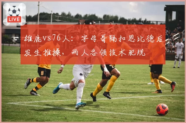 雄鹿vs76人：字母哥隔扣恩比德后发生推搡，两人各领技术犯规