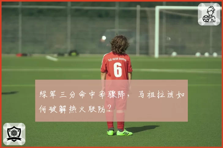 绿军三分命中率骤降,马祖拉该如何破解热火联防?