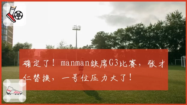 确定了！manman缺席G3比赛，张才仁替换，一号位压力大了！