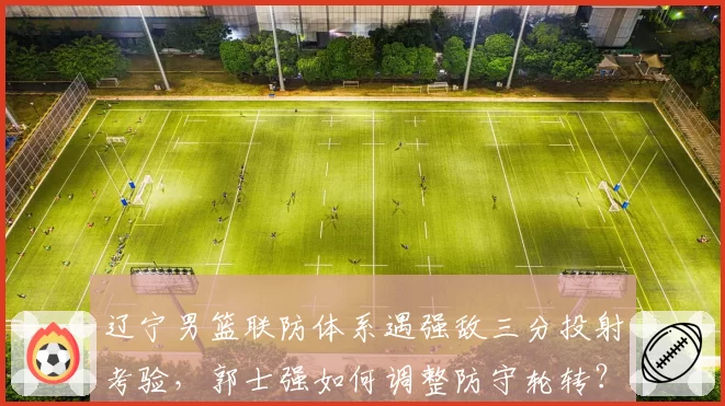 辽宁男篮联防体系遇强敌三分投射考验，郭士强如何调整防守轮转？