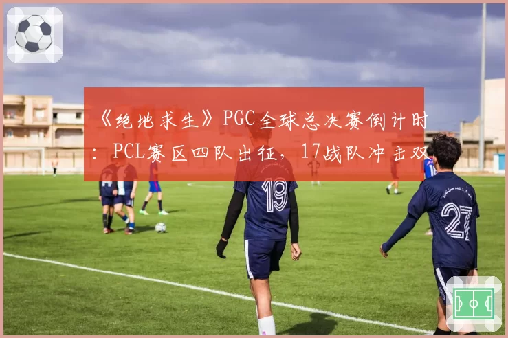 《绝地求生》PGC全球总决赛倒计时：PCL赛区四队出征，17战队冲击双冠