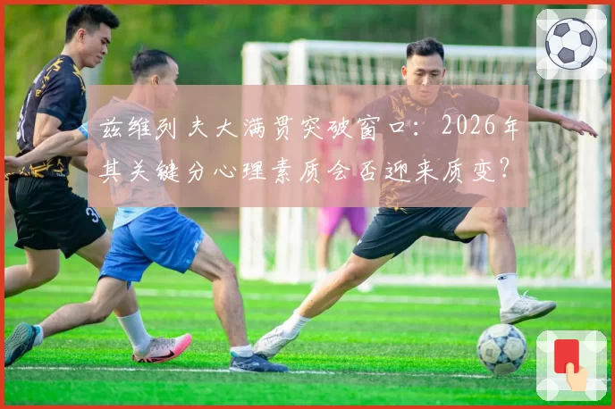 兹维列夫大满贯突破窗口:2026年其关键分心理素质会否迎来质变?