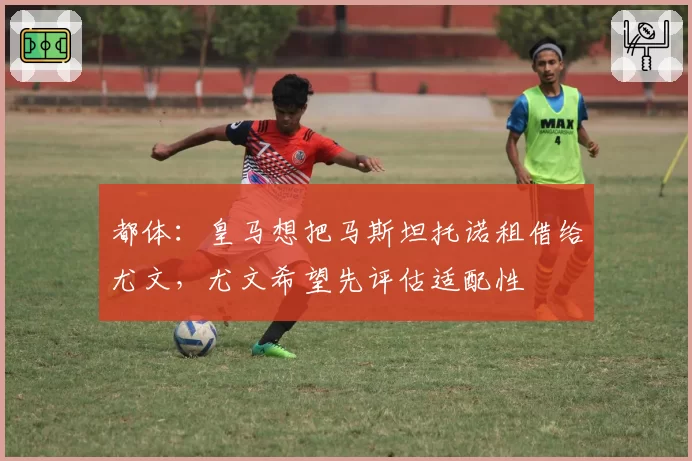 都体:皇马想把马斯坦托诺租借给尤文,尤文希望先评估适配性