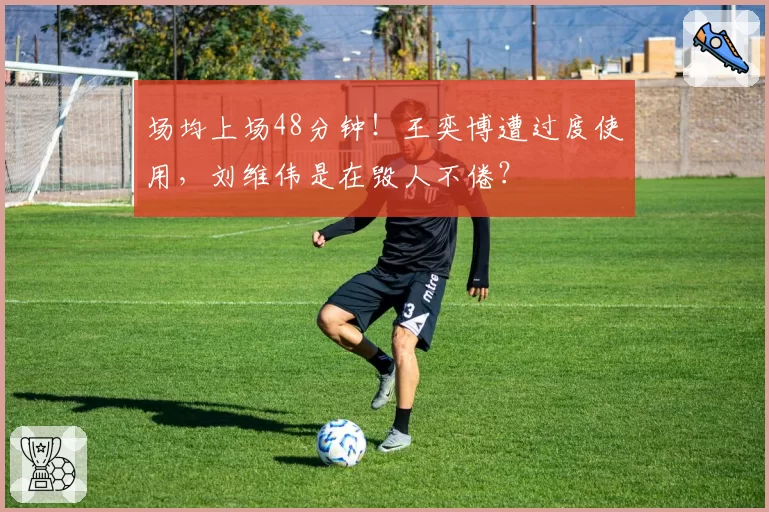 场均上场48分钟!王奕博遭过度使用,刘维伟是在毁人不倦?
