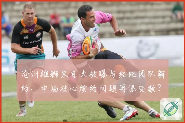 沧州雄狮朱可夫被曝与经纪团队解约，中场核心续约问题再添变数？