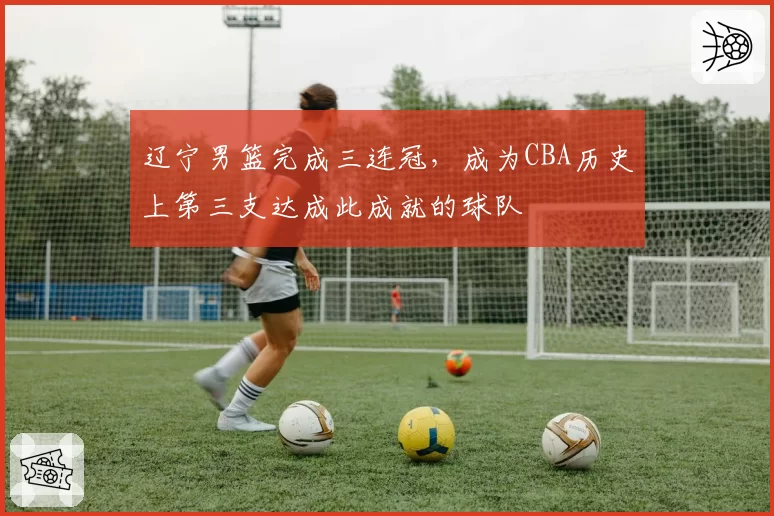 辽宁男篮完成三连冠,成为CBA历史上第三支达成此成就的球队