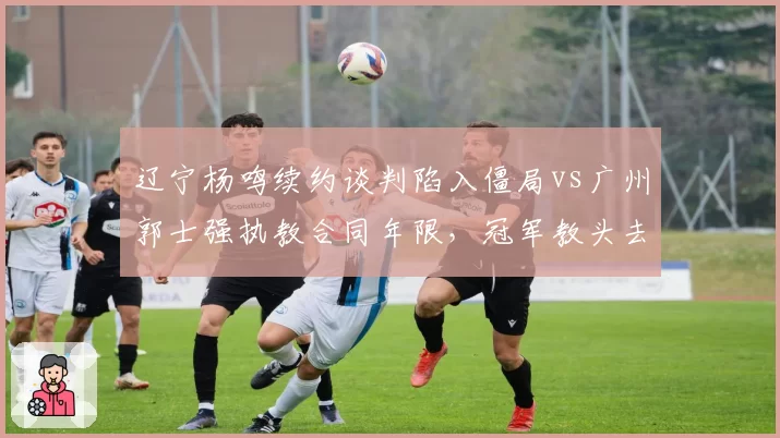 辽宁杨鸣续约谈判陷入僵局vs广州郭士强执教合同年限,冠军教头去向对比