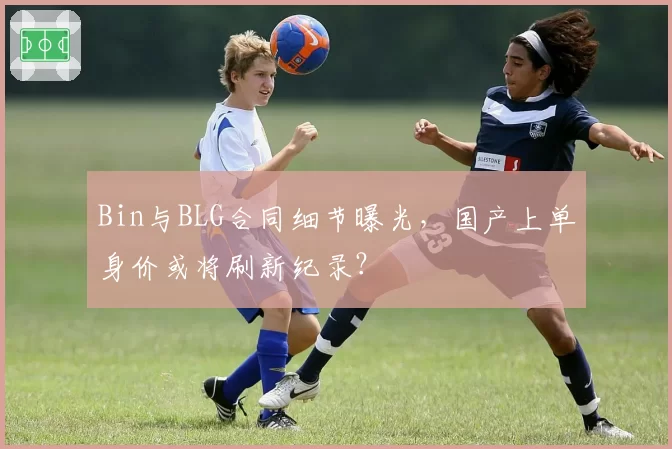 Bin与BLG合同细节曝光,国产上单身价或将刷新纪录?