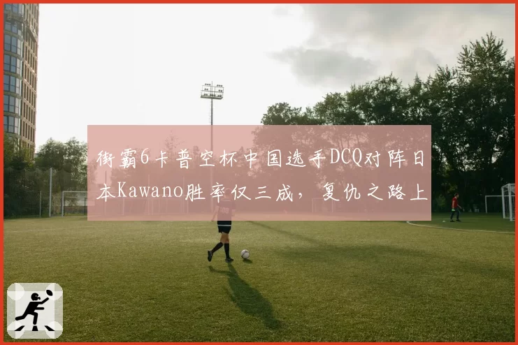 街霸6卡普空杯中国选手DCQ对阵日本Kawano胜率仅三成，复仇之路上演逆袭？