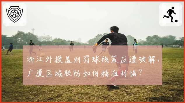 浙江外援盖利罚球线策应遭破解,广厦区域联防如何精准封堵?