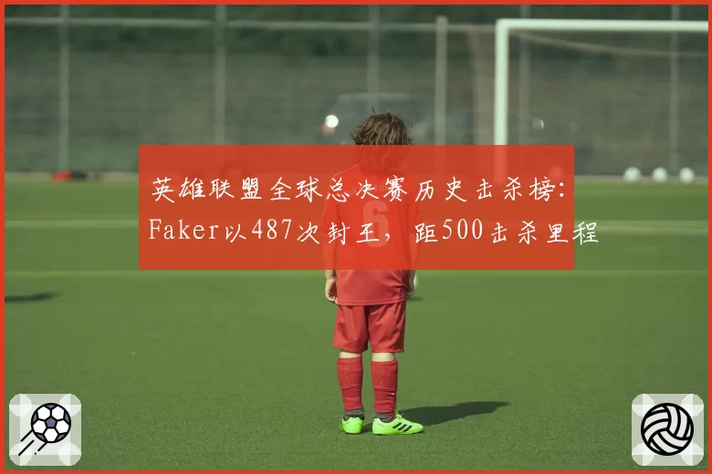 英雄联盟全球总决赛历史击杀榜:Faker以487次封王,距500击杀里程碑仅差13人__br_